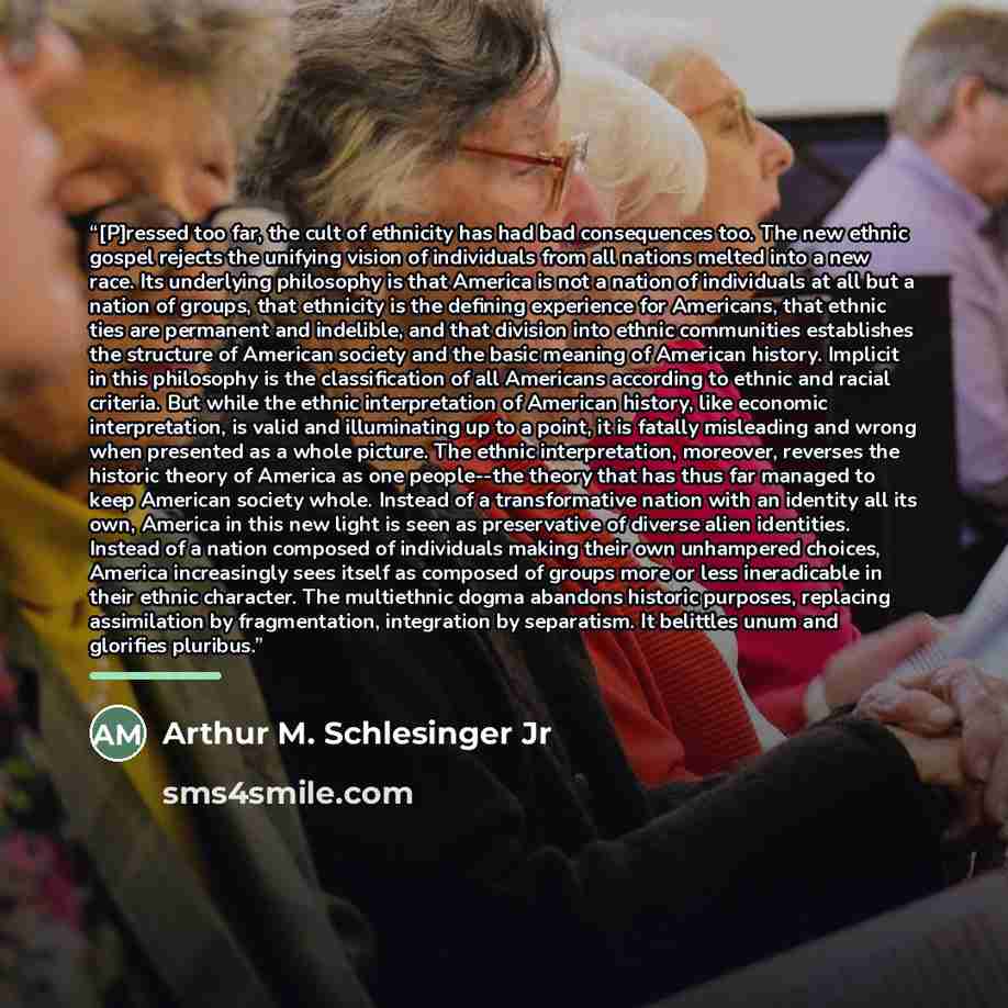 “[P]ressed too far, the cult of ethnicity has had bad consequences too. The new ethnic gospel rejects the unifying vision of individuals from all nations melted into a new race. Its underlying philosophy is that America is not a nation of individuals at all but a nation of groups, that ethnicity is…” quote by Arthur M. Schlesinger Jr