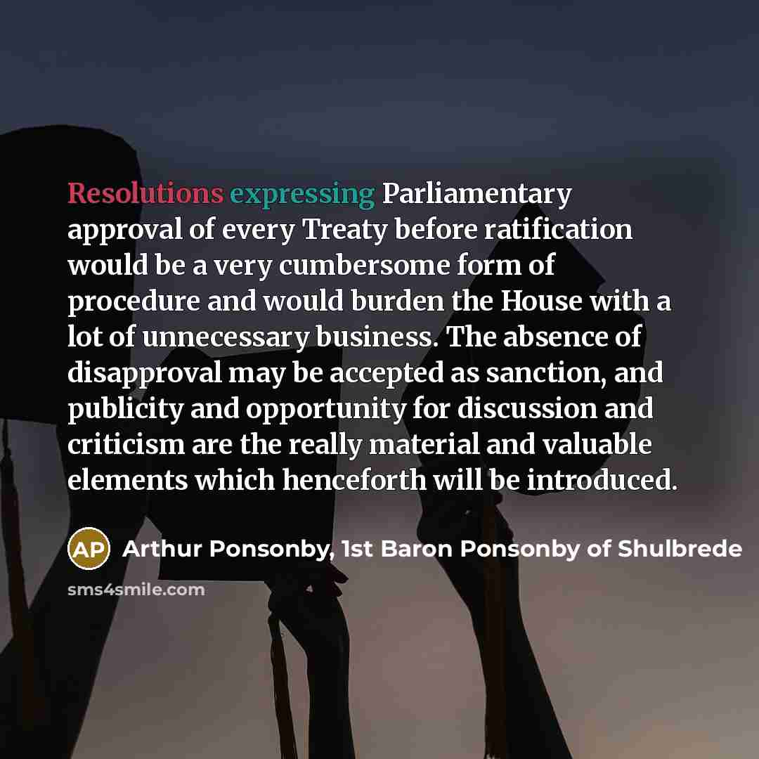 “Resolutions expressing Parliamentary approval of every Treaty before ratification would be a very cumbersome form of procedure and would burden the House with a lot of unnecessary business. The absence of disapproval may be accepted as sanction, and publicity and opportunity for discussion and…” quote by Arthur Ponsonby, 1st Baron Ponsonby of Shulbrede