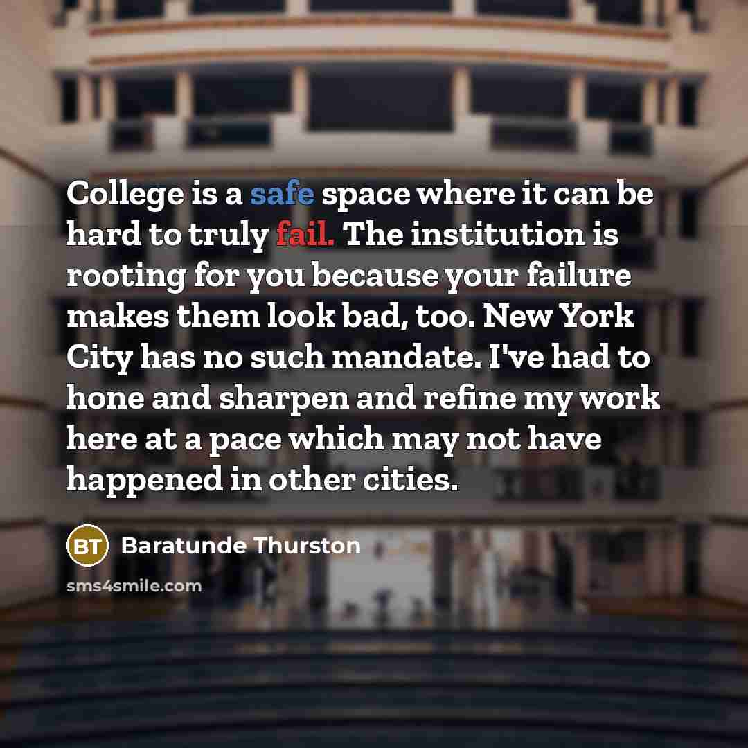 “College is a safe space where it can be hard to truly fail. The institution is rooting for you because your failure makes them look bad, too. New York City has no such mandate. I've had to hone and sharpen and refine my work here at a pace which may not have happened in other cities.” quote by Baratunde Thurston