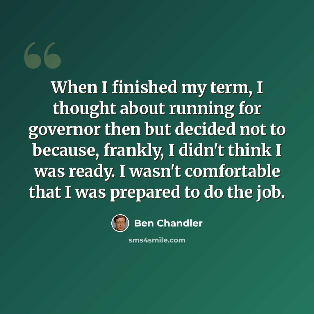“When I finished my term, I thought about running for governor then but decided not to because, frankly, I didn't think I was ready. I wasn't comfortable that I was prepared to do the job.” quote by Ben Chandler
