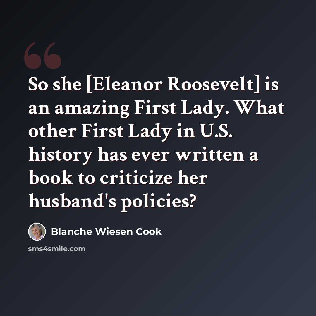 “So she [Eleanor Roosevelt] is an amazing First Lady. What other First Lady in U.S. history has ever written a book to criticize her husband's policies?” quote by Blanche Wiesen Cook