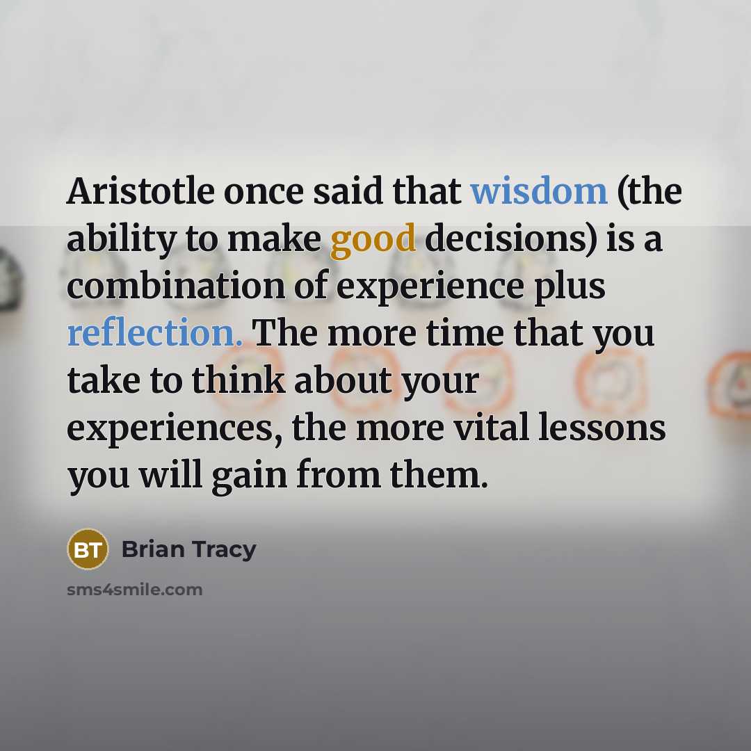 “Aristotle once said that wisdom (the ability to make good decisions) is a combination of experience plus reflection. The more time that you take to think about your experiences, the more vital lessons you will gain from them.” quote by Brian Tracy