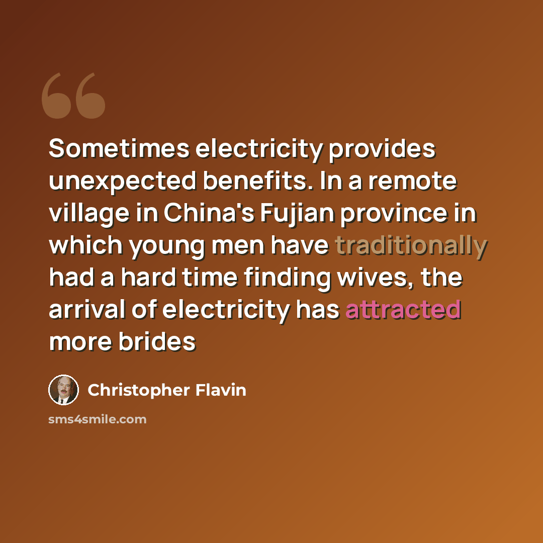 “Sometimes electricity provides unexpected benefits. In a remote village in China's Fujian province in which young men have traditionally had a hard time finding wives, the arrival of electricity has attracted more brides” quote by Christopher Flavin