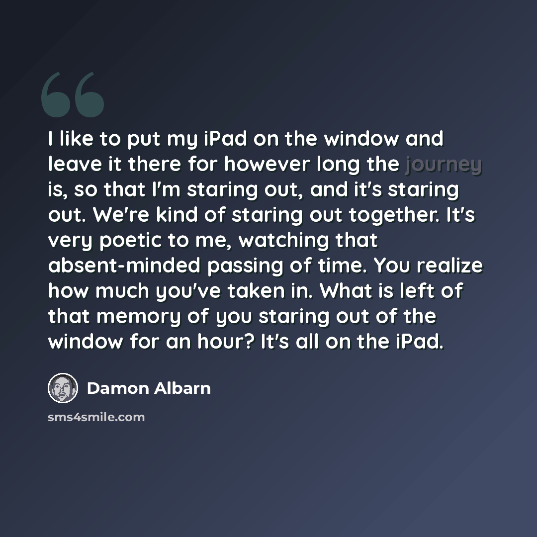 “I like to put my iPad on the window and leave it there for however long the journey is, so that I'm staring out, and it's staring out. We're kind of staring out together. It's very poetic to me, watching that absent-minded passing of time. You realize how much you've taken in. What is left of that…” quote by Damon Albarn
