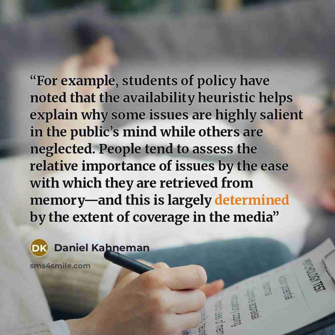 “For example, students of policy have noted that the availability heuristic helps explain why some issues are highly salient in the public’s mind while others are neglected. People tend to assess the relative importance of issues by the ease with which they are retrieved from memory—and this is…” quote by Daniel Kahneman
