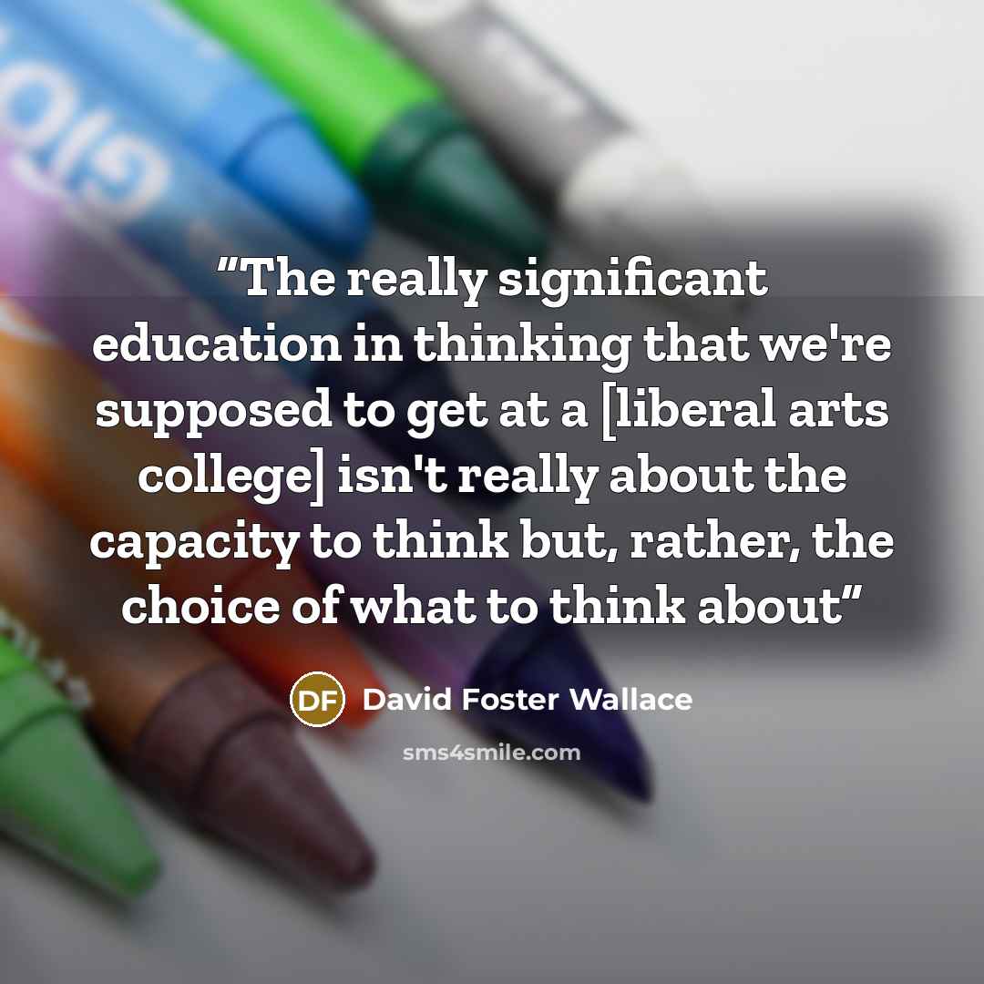 “The really significant education in thinking that we're supposed to get at a [liberal arts college] isn't really about the capacity to think but, rather, the choice of what to think about” quote by David Foster Wallace