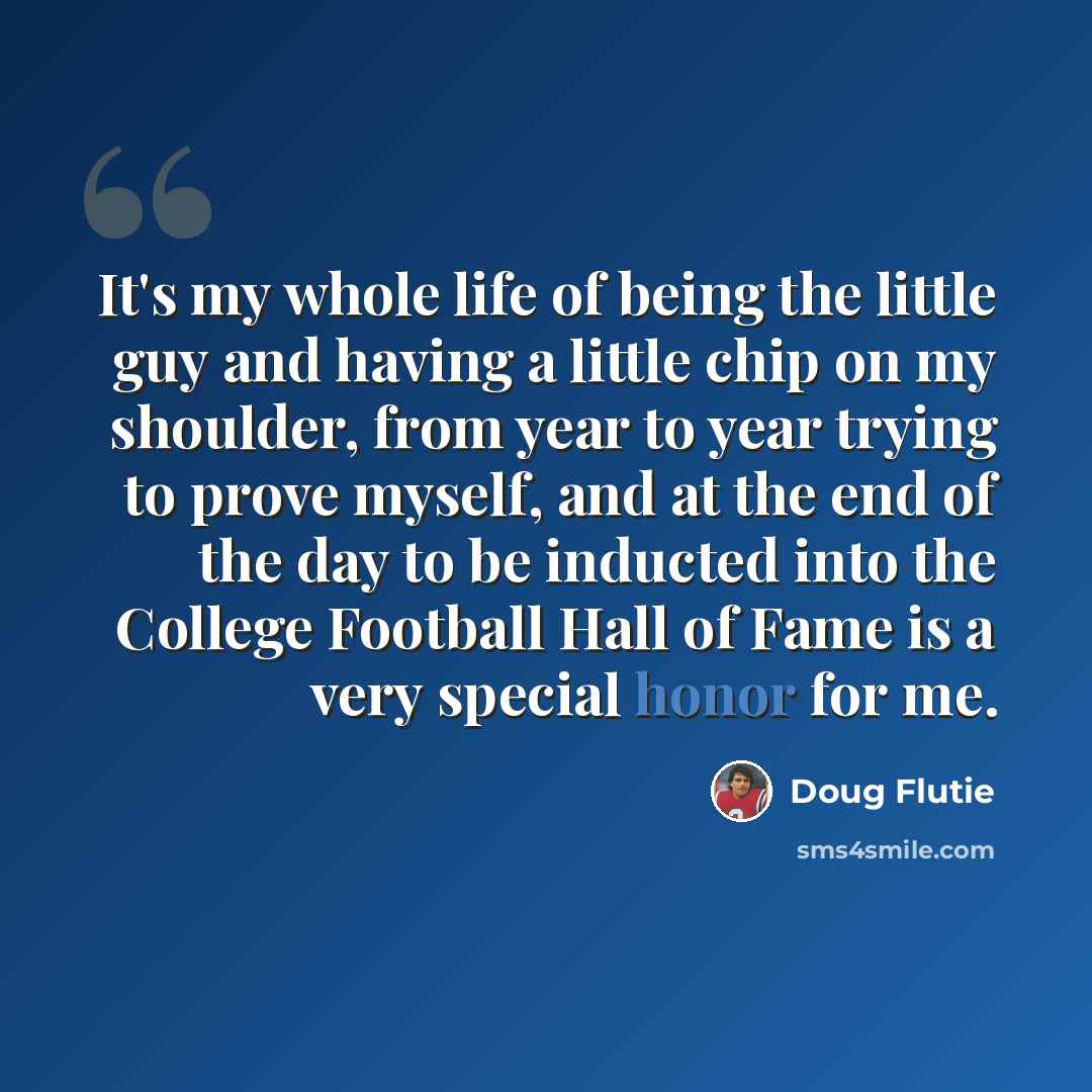 “It's my whole life of being the little guy and having a little chip on my shoulder, from year to year trying to prove myself, and at the end of the day to be inducted into the College Football Hall of Fame is a very special honor for me.” quote by Doug Flutie