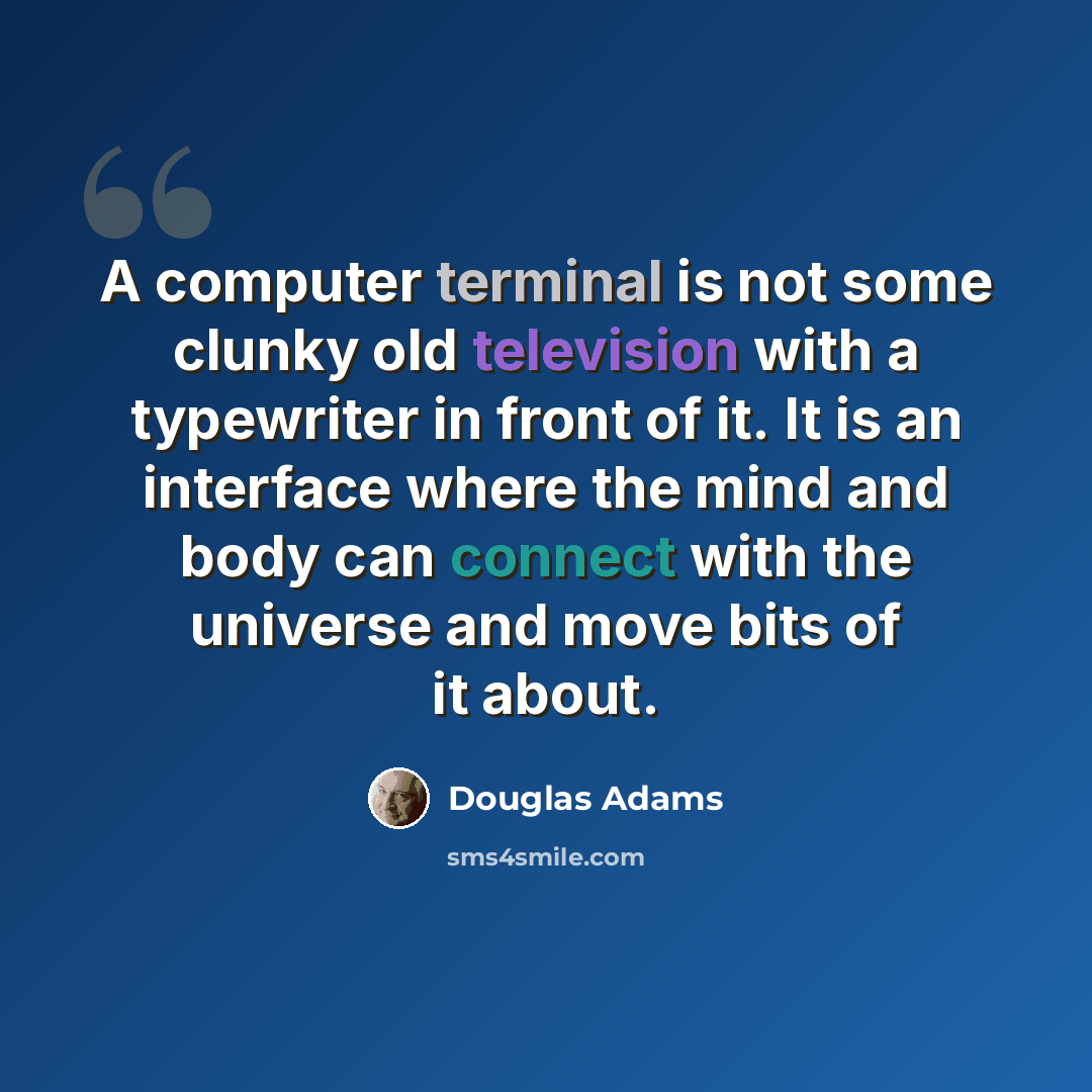 “A computer terminal is not some clunky old television with a typewriter in front of it. It is an interface where the mind and body can connect with the universe and move bits of it about.” quote by Douglas Adams