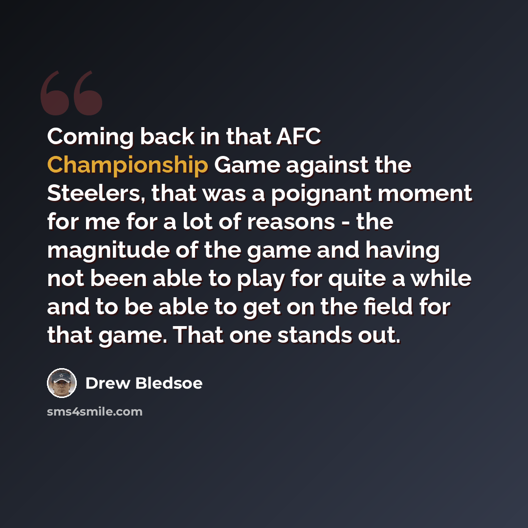 “Coming back in that AFC Championship Game against the Steelers, that was a poignant moment for me for a lot of reasons - the magnitude of the game and having not been able to play for quite a while and to be able to get on the field for that game. That one stands out.” quote by Drew Bledsoe