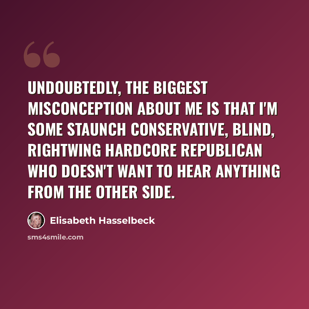 “Undoubtedly, the biggest misconception about me is that I'm some staunch conservative, blind, rightwing hardcore Republican who doesn't want to hear anything from the other side.” quote by Elisabeth Hasselbeck