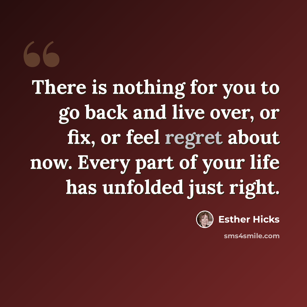 “There is nothing for you to go back and live over, or fix, or feel regret about now. Every part of your life has unfolded just right.” quote by Esther Hicks