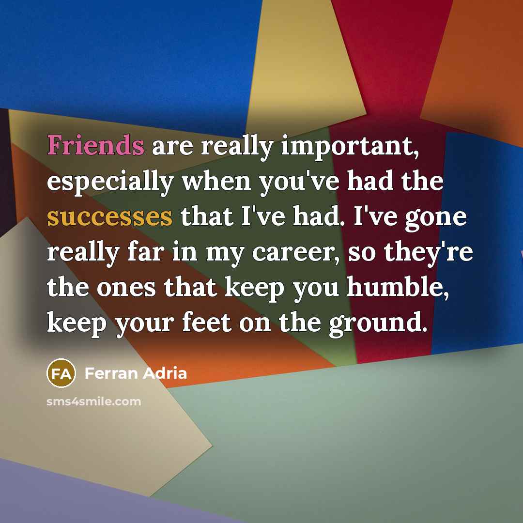 “Friends are really important, especially when you've had the successes that I've had. I've gone really far in my career, so they're the ones that keep you humble, keep your feet on the ground.” quote by Ferran Adria