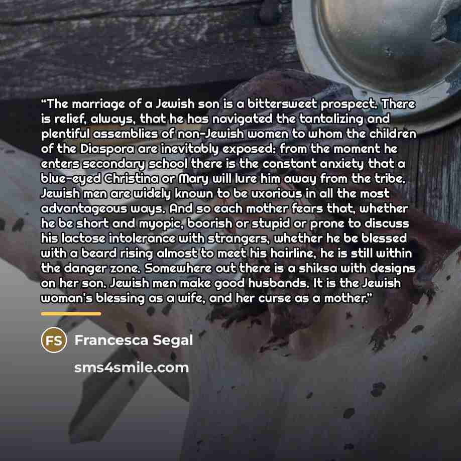 “The marriage of a Jewish son is a bittersweet prospect. There is relief, always, that he has navigated the tantalizing and plentiful assemblies of non-Jewish women to whom the children of the Diaspora are inevitably exposed: from the moment he enters secondary school there is the constant anxiety…” quote by Francesca Segal