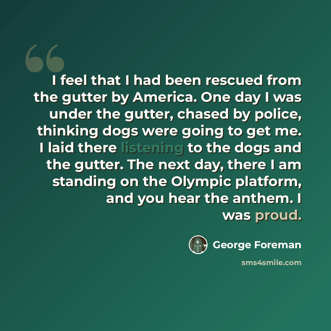 “I feel that I had been rescued from the gutter by America. One day I was under the gutter, chased by police, thinking dogs were going to get me. I laid there listening to the dogs and the gutter. The next day, there I am standing on the Olympic platform, and you hear the anthem. I was proud.” quote by George Foreman