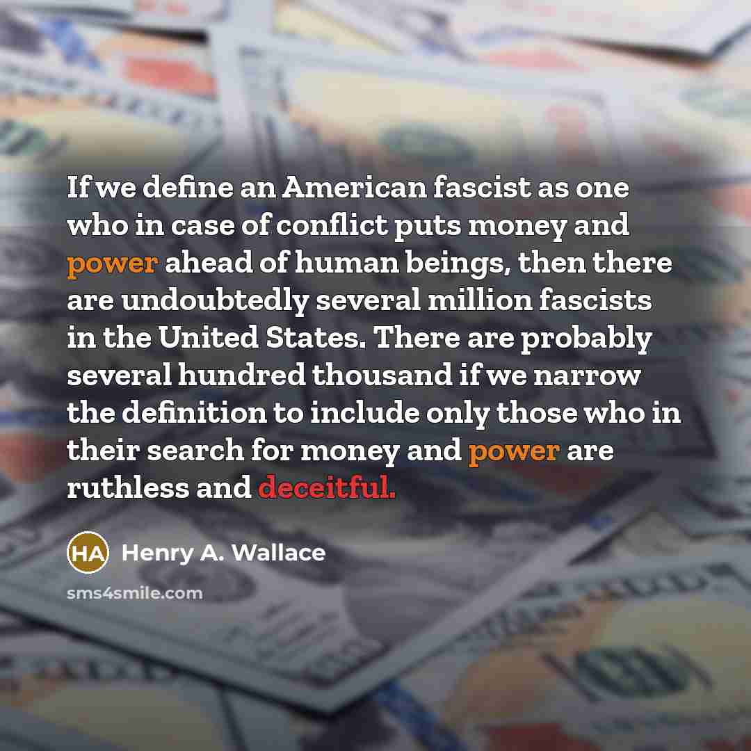 “If we define an American fascist as one who in case of conflict puts money and power ahead of human beings, then there are undoubtedly several million fascists in the United States. There are probably several hundred thousand if we narrow the definition to include only those who in their search…” quote by Henry A. Wallace