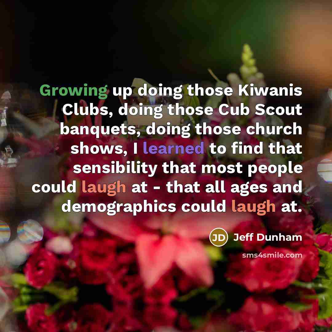 “Growing up doing those Kiwanis Clubs, doing those Cub Scout banquets, doing those church shows, I learned to find that sensibility that most people could laugh at - that all ages and demographics could laugh at.” quote by Jeff Dunham