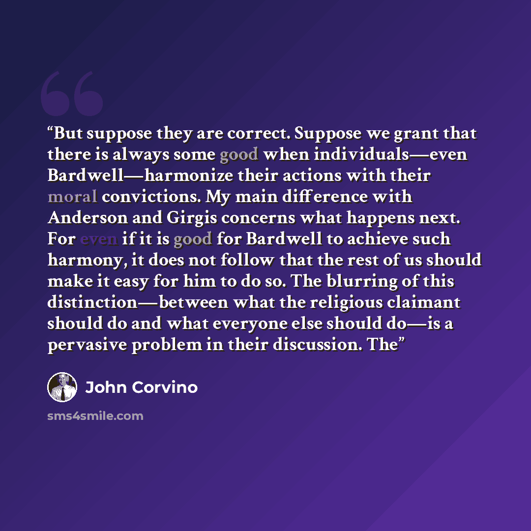 “But suppose they are correct. Suppose we grant that there is always some good when individuals—even Bardwell—harmonize their actions with their moral convictions. My main difference with Anderson and Girgis concerns what happens next. For even if it is good for Bardwell to achieve such harmony, it…” quote by John Corvino