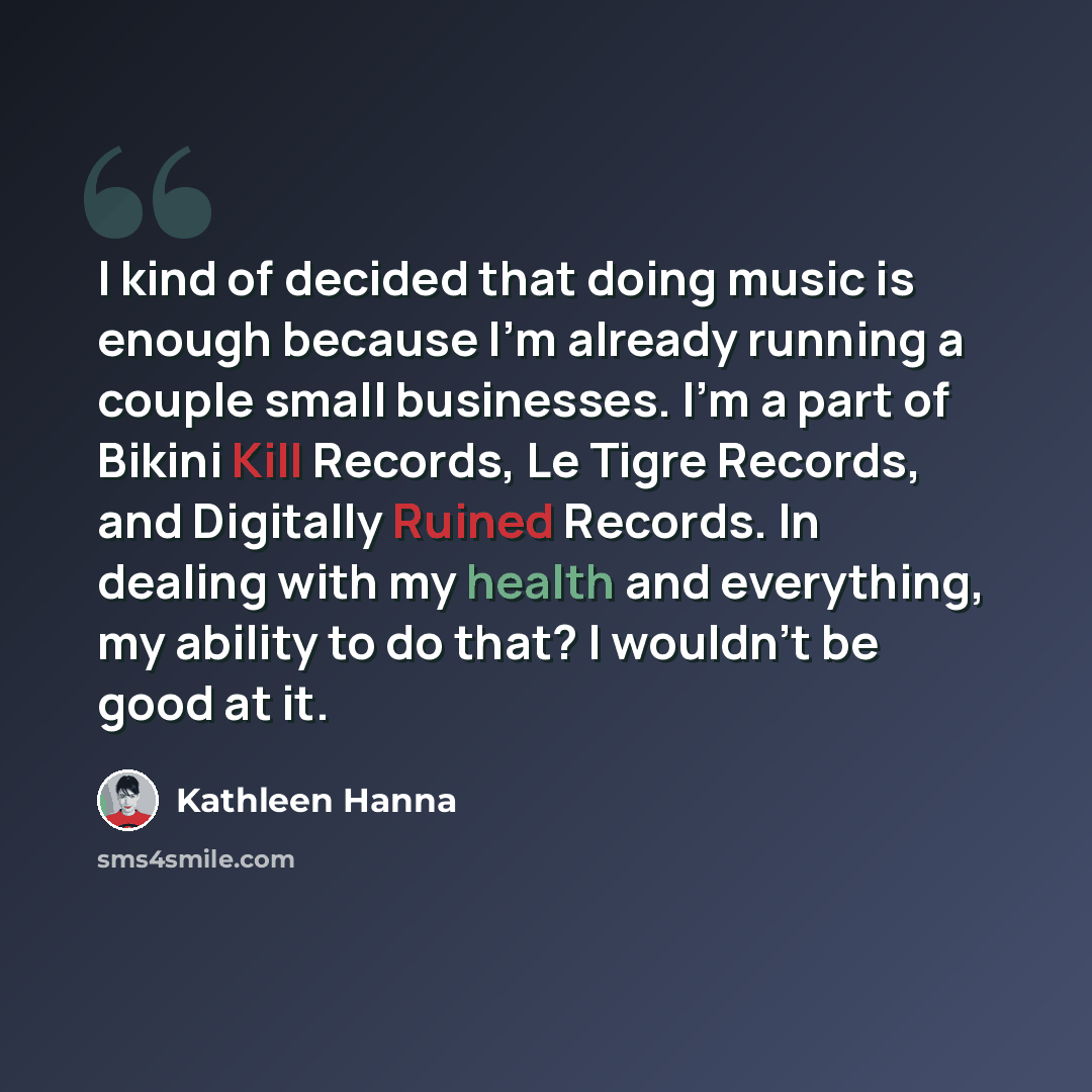 “I kind of decided that doing music is enough because I'm already running a couple small businesses. I'm a part of Bikini Kill Records, Le Tigre Records, and Digitally Ruined Records. In dealing with my health and everything, my ability to do that? I wouldn't be good at it.” quote by Kathleen Hanna