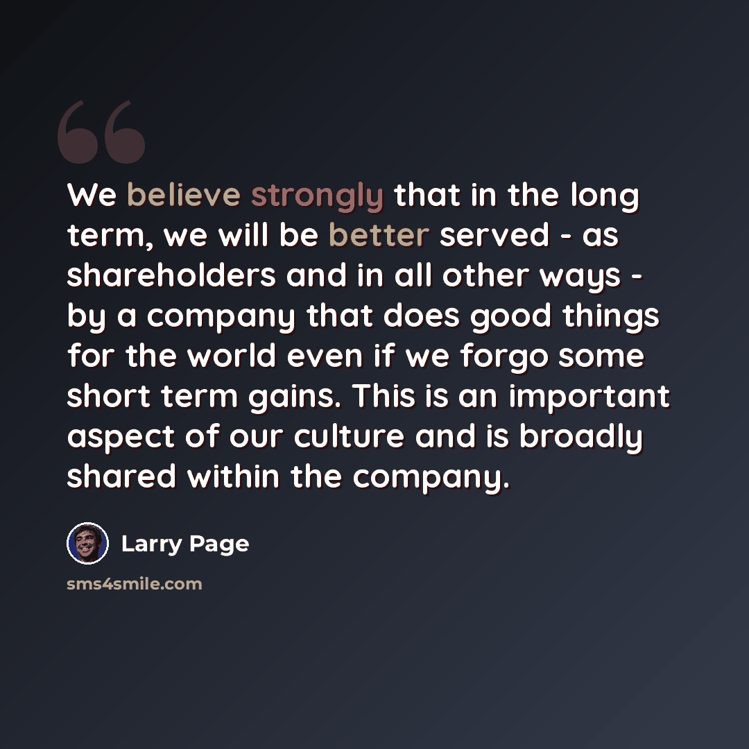 “We believe strongly that in the long term, we will be better served - as shareholders and in all other ways - by a company that does good things for the world even if we forgo some short term gains. This is an important aspect of our culture and is broadly shared within the company.” quote by Larry Page