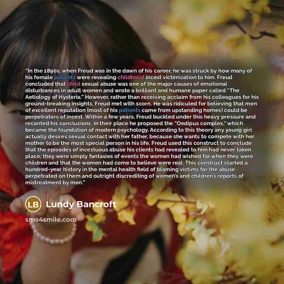 “In the 1890s, when Freud was in the dawn of his career, he was struck by how many of his female patients were revealing childhood incest victimization to him. Freud concluded that child sexual abuse was one of the major causes of emotional disturbances in adult women and wrote a brilliant and…” quote by Lundy Bancroft