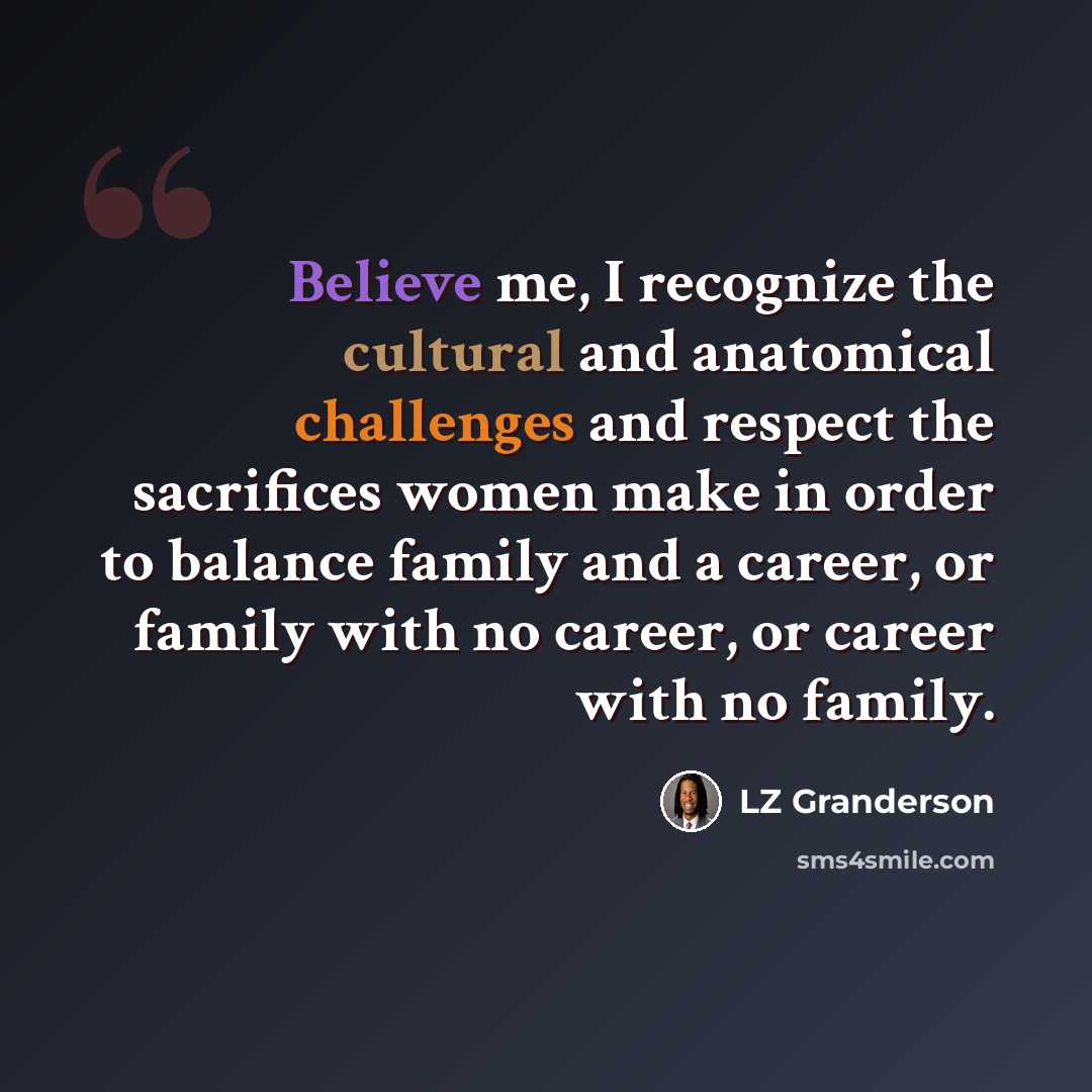 “Believe me, I recognize the cultural and anatomical challenges and respect the sacrifices women make in order to balance family and a career, or family with no career, or career with no family.” quote by LZ Granderson