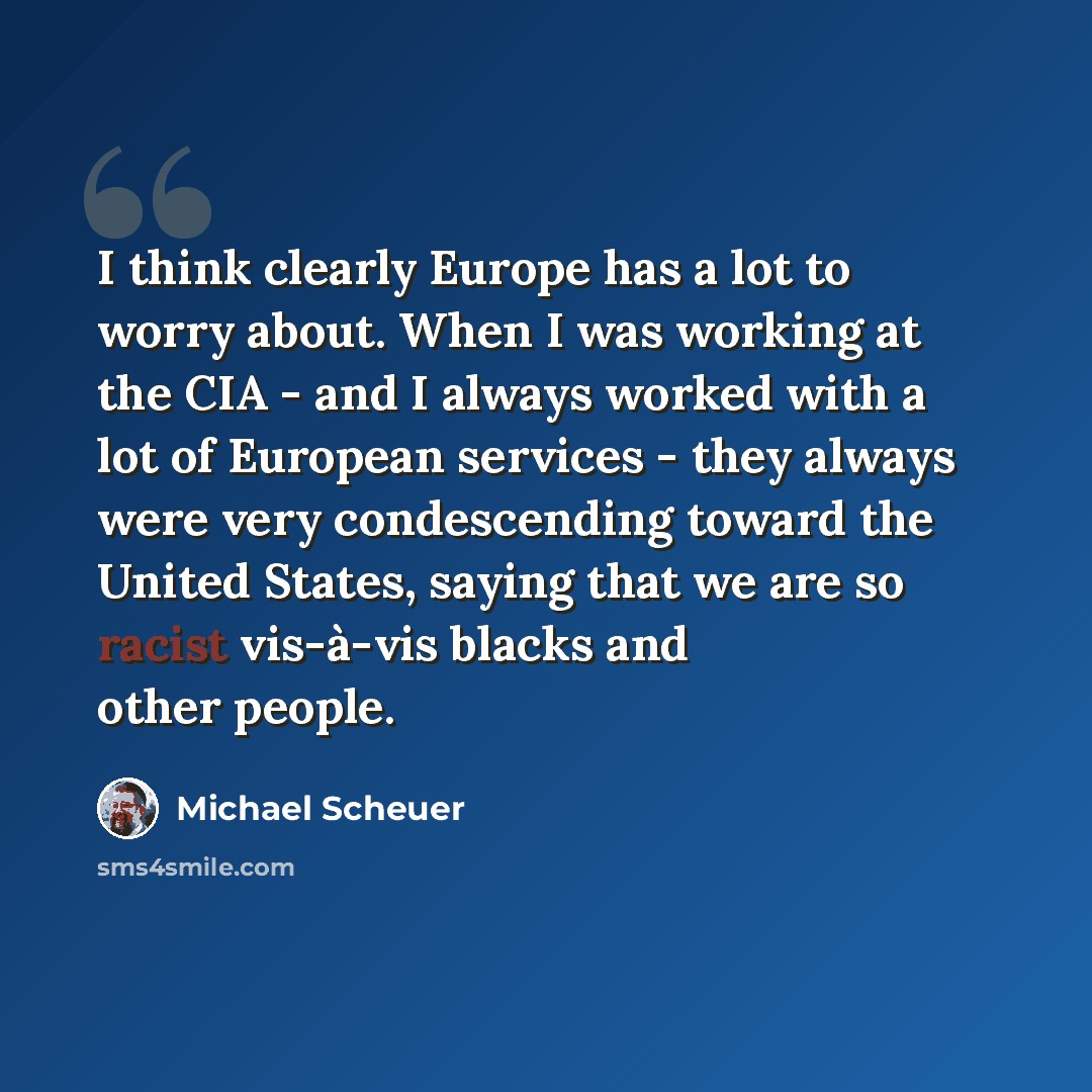 “I think clearly Europe has a lot to worry about. When I was working at the CIA - and I always worked with a lot of European services - they always were very condescending toward the United States, saying that we are so racist vis-à-vis blacks and other people.” quote by Michael Scheuer