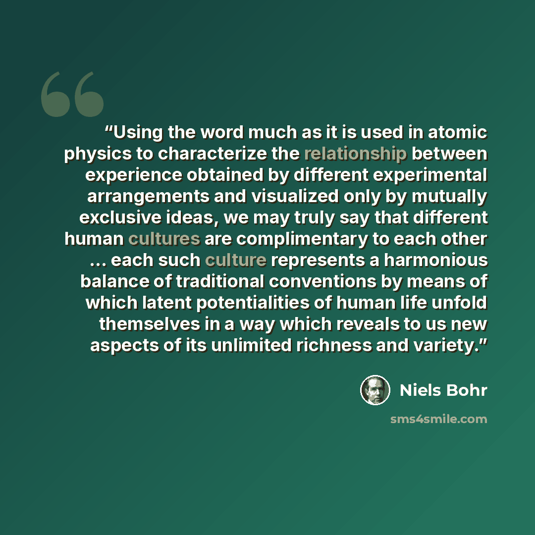 “Using the word much as it is used in atomic physics to characterize the relationship between experience obtained by different experimental arrangements and visualized only by mutually exclusive ideas, we may truly say that different human cultures are complimentary to each other ... each such…” quote by Niels Bohr