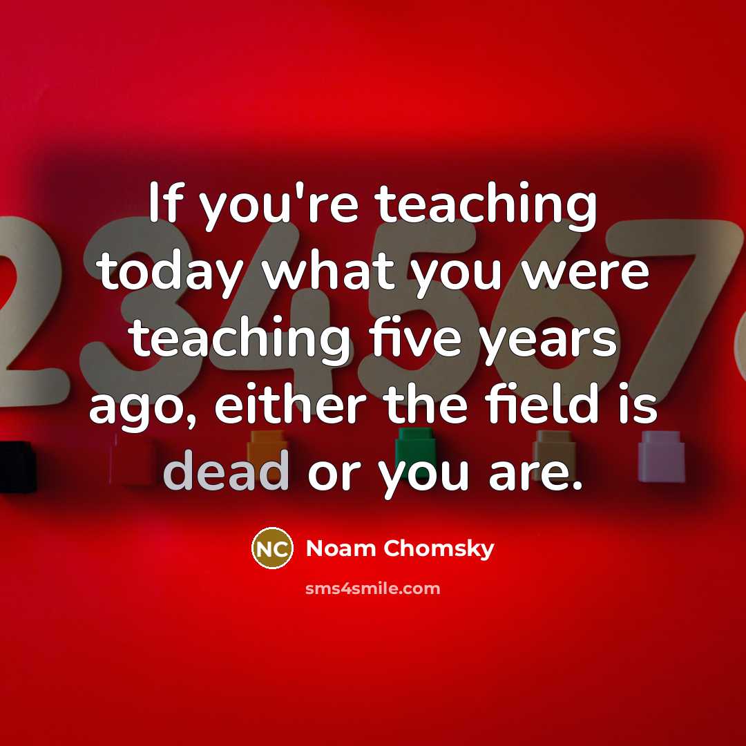 “If you're teaching today what you were teaching five years ago, either the field is dead or you are.” quote by Noam Chomsky