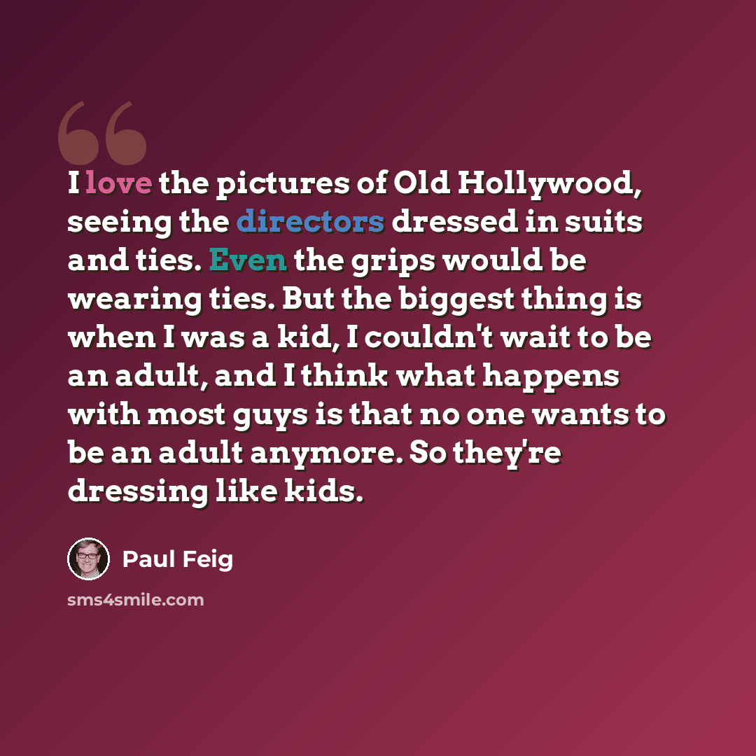 “I love the pictures of Old Hollywood, seeing the directors dressed in suits and ties. Even the grips would be wearing ties. But the biggest thing is when I was a kid, I couldn't wait to be an adult, and I think what happens with most guys is that no one wants to be an adult anymore. So they're…” quote by Paul Feig