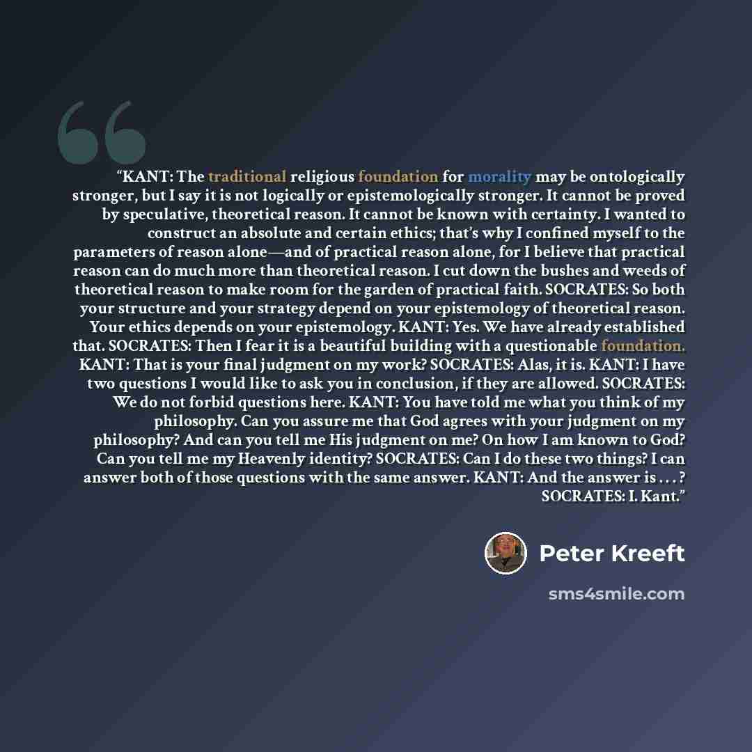 “KANT: The traditional religious foundation for morality may be ontologically stronger, but I say it is not logically or epistemologically stronger. It cannot be proved by speculative, theoretical reason. It cannot be known with certainty. I wanted to construct an absolute and certain ethics…” quote by Peter Kreeft