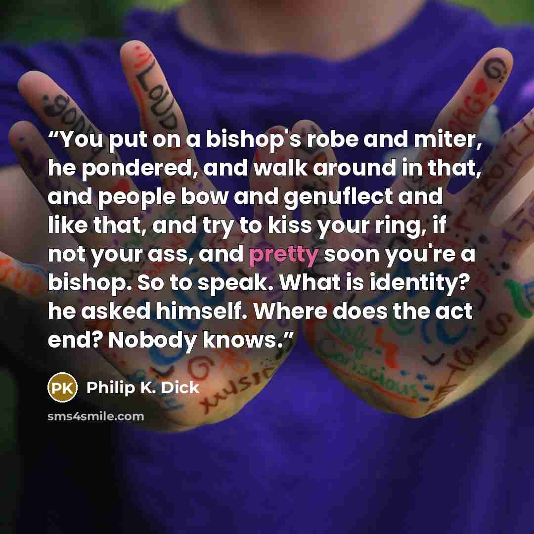“You put on a bishop's robe and miter, he pondered, and walk around in that, and people bow and genuflect and like that, and try to kiss your ring, if not your ass, and pretty soon you're a bishop. So to speak. What is identity? he asked himself. Where does the act end? Nobody knows.” quote by Philip K. Dick