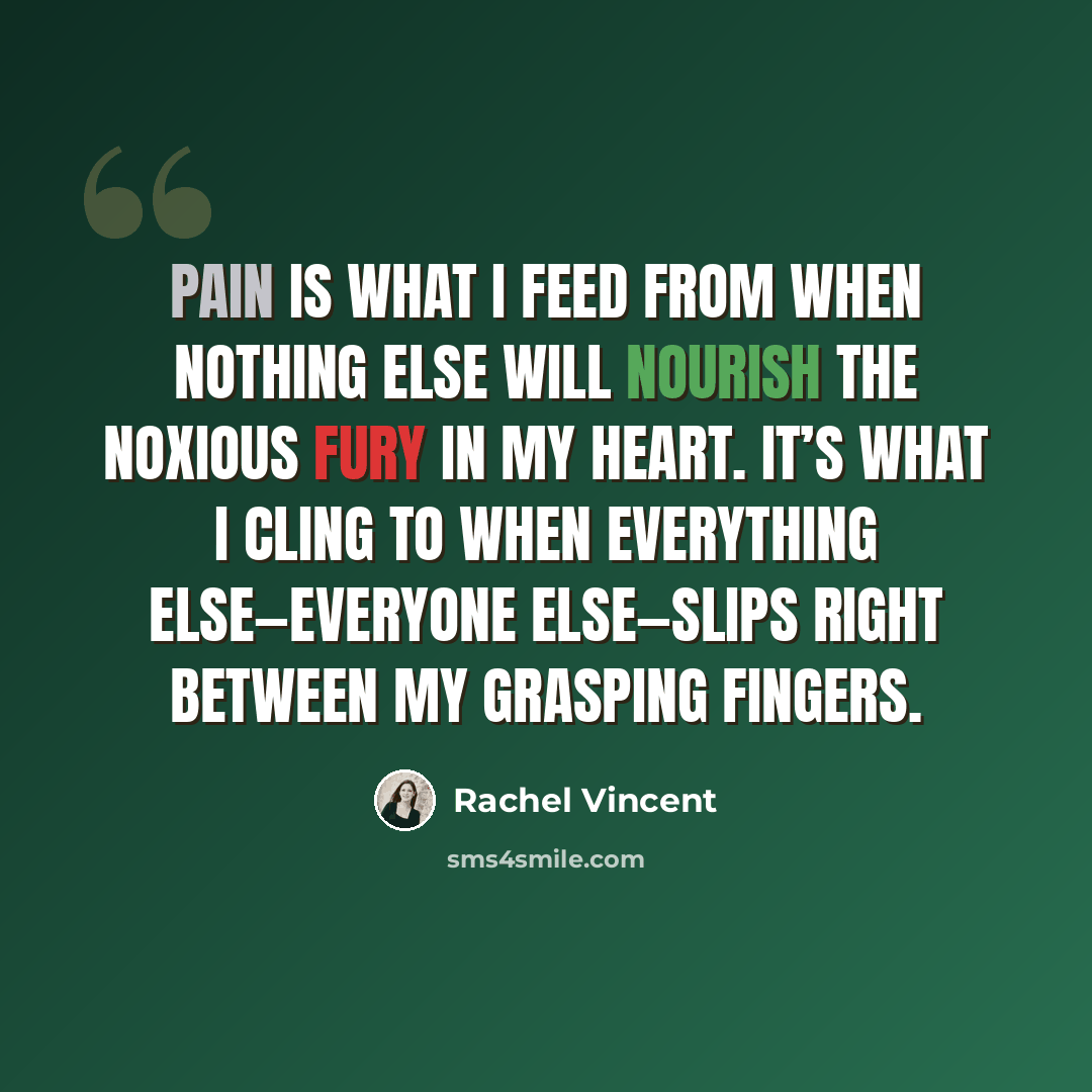 “Pain is what I feed from when nothing else will nourish the noxious fury in my heart. It’s what I cling to when everything else—everyone else—slips right between my grasping fingers.” quote by Rachel Vincent