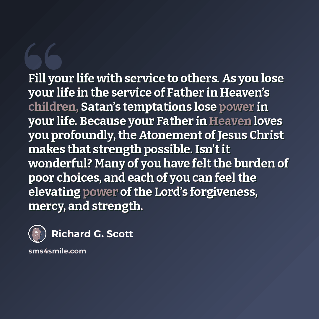“Fill your life with service to others. As you lose your life in the service of Father in Heaven’s children, Satan’s temptations lose power in your life. Because your Father in Heaven loves you profoundly, the Atonement of Jesus Christ makes that strength possible. Isn’t it wonderful? Many of you…” quote by Richard G. Scott