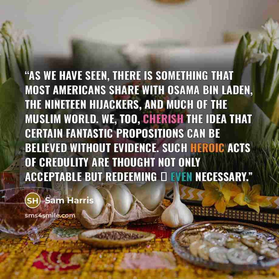 “As we have seen, there is something that most Americans share with Osama bin Laden, the nineteen hijackers, and much of the Muslim world. We, too, cherish the idea that certain fantastic propositions can be believed without evidence. Such heroic acts of credulity are thought not only acceptable…” quote by Sam Harris