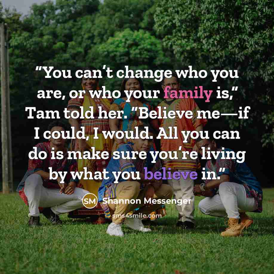 “You can’t change who you are, or who your family is,” Tam told her. “Believe me—if I could, I would. All you can do is make sure you’re living by what you believe in.” quote by Shannon Messenger