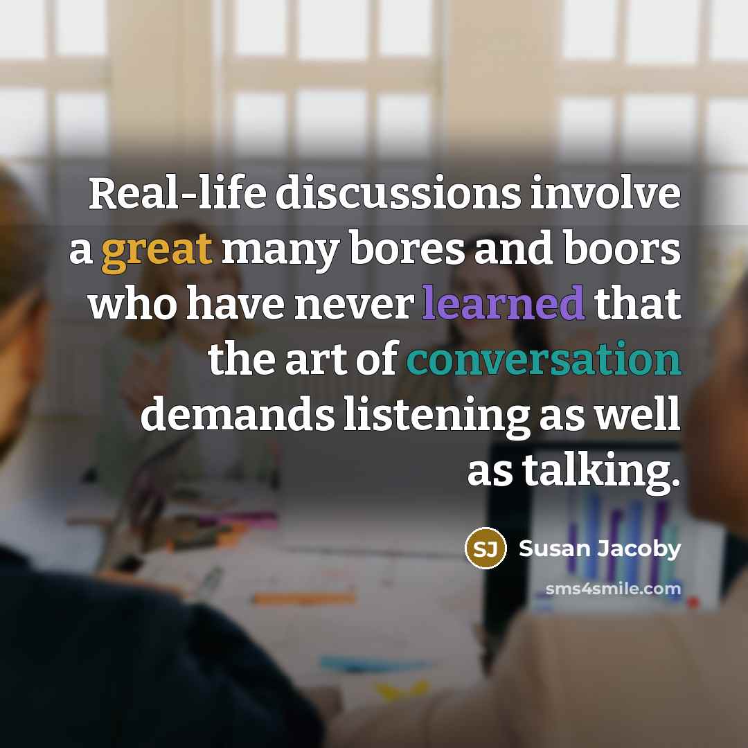 “Real-life discussions involve a great many bores and boors who have never learned that the art of conversation demands listening as well as talking.” quote by Susan Jacoby