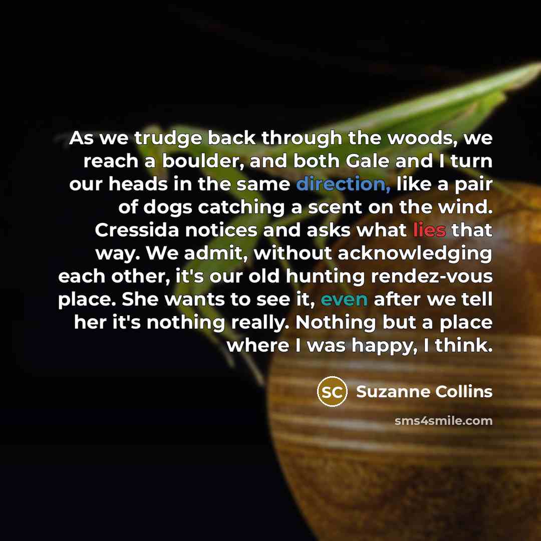 “As we trudge back through the woods, we reach a boulder, and both Gale and I turn our heads in the same direction, like a pair of dogs catching a scent on the wind. Cressida notices and asks what lies that way. We admit, without acknowledging each other, it's our old hunting rendez-vous place. She…” quote by Suzanne Collins