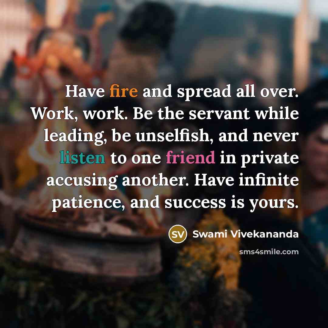 “Have fire and spread all over. Work, work. Be the servant while leading, be unselfish, and never listen to one friend in private accusing another. Have infinite patience, and success is yours.” quote by Swami Vivekananda