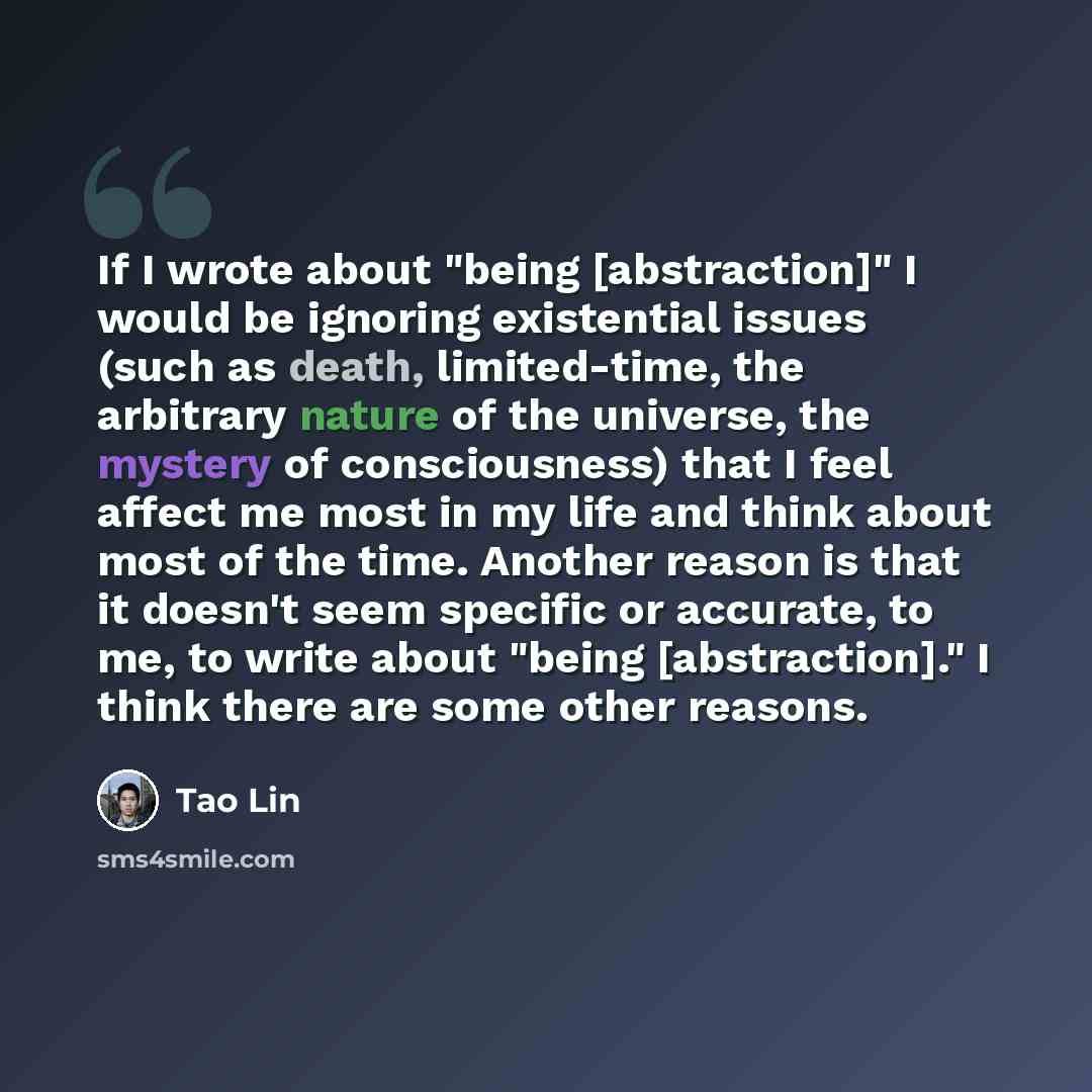 “If I wrote about "being [abstraction]" I would be ignoring existential issues (such as death, limited-time, the arbitrary nature of the universe, the mystery of consciousness) that I feel affect me most in my life and think about most of the time. Another reason is that it doesn't seem specific or…” quote by Tao Lin