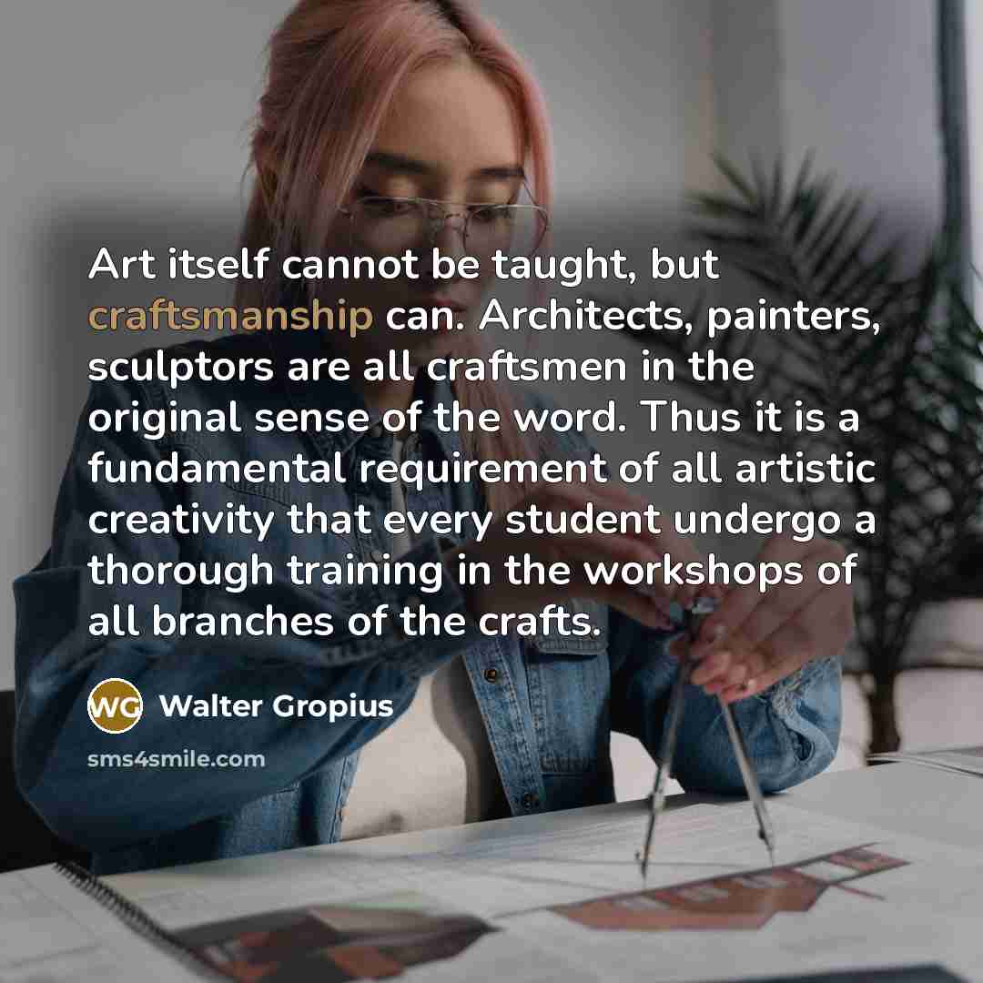 “Art itself cannot be taught, but craftsmanship can. Architects, painters, sculptors are all craftsmen in the original sense of the word. Thus it is a fundamental requirement of all artistic creativity that every student undergo a thorough training in the workshops of all branches of the crafts.” quote by Walter Gropius