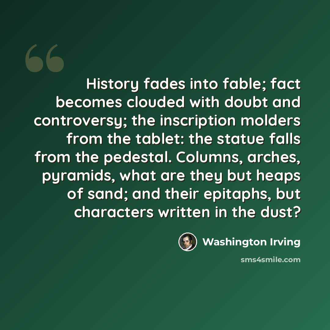 “History fades into fable; fact becomes clouded with doubt and controversy; the inscription molders from the tablet: the statue falls from the pedestal. Columns, arches, pyramids, what are they but heaps of sand; and their epitaphs, but characters written in the dust?” quote by Washington Irving