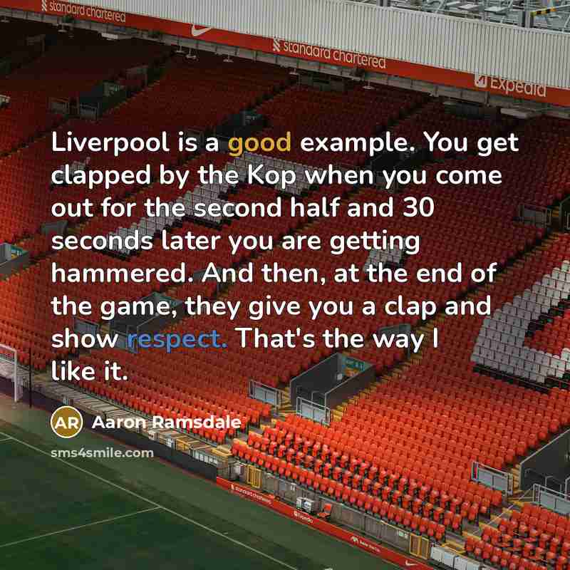 “Liverpool is a good example. You get clapped by the Kop when you come out for the second half and 30 seconds later you are getting hammered. And then, at the end of the game, they give you a clap and show respect. That's the way I like it.” quote by Aaron Ramsdale