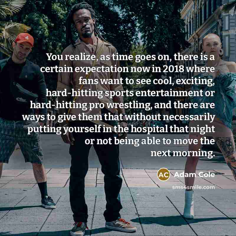“You realize, as time goes on, there is a certain expectation now in 2018 where fans want to see cool, exciting, hard-hitting sports entertainment or hard-hitting pro wrestling, and there are ways to give them that without necessarily putting yourself in the hospital that night or not being able to…” quote by Adam Cole
