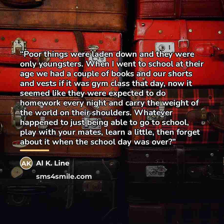 “Poor things were laden down and they were only youngsters. When I went to school at their age we had a couple of books and our shorts and vests if it was gym class that day, now it seemed like they were expected to do homework every night and carry the weight of the world on their shoulders…” quote by Al K. Line