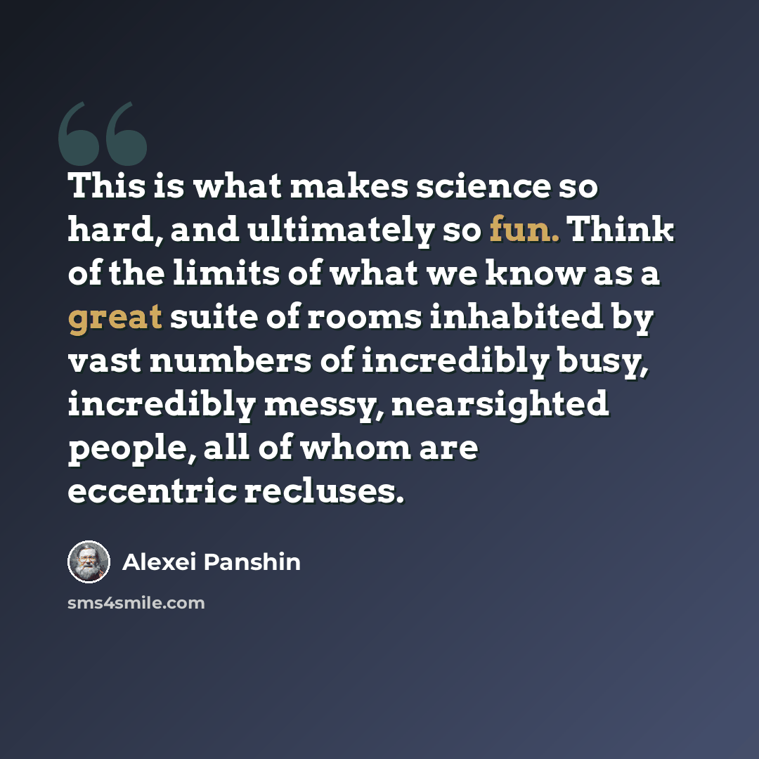 “This is what makes science so hard, and ultimately so fun. Think of the limits of what we know as a great suite of rooms inhabited by vast numbers of incredibly busy, incredibly messy, nearsighted people, all of whom are eccentric recluses.” quote by Alexei Panshin