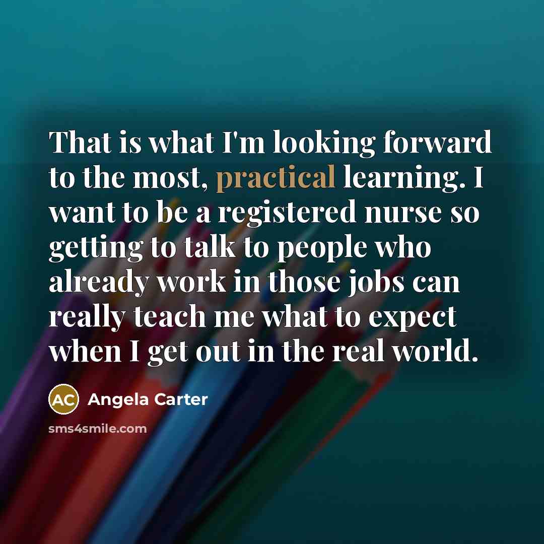 “That is what I'm looking forward to the most, practical learning. I want to be a registered nurse so getting to talk to people who already work in those jobs can really teach me what to expect when I get out in the real world.” quote by Angela Carter