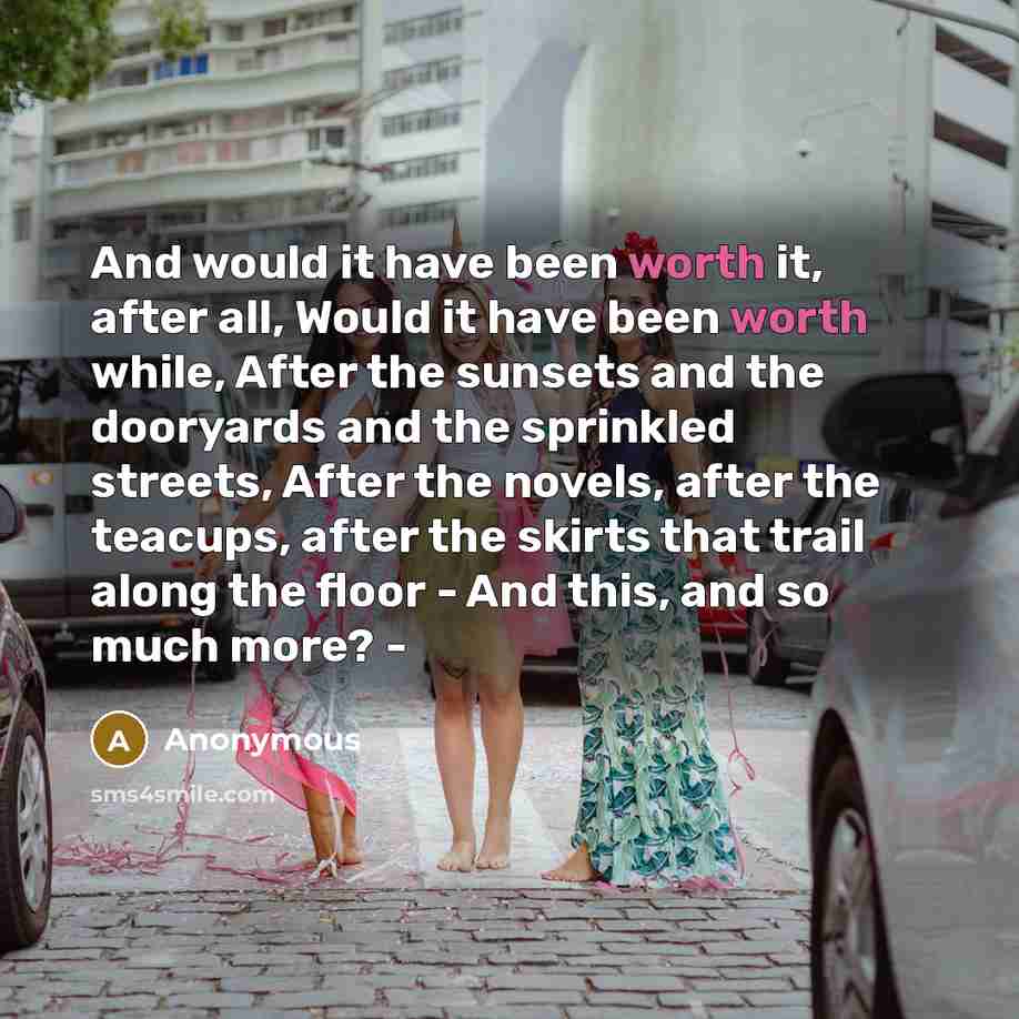 “And would it have been worth it, after all, Would it have been worth while, After the sunsets and the dooryards and the sprinkled streets, After the novels, after the teacups, after the skirts that trail along the floor - And this, and so much more? -” quote by Anonymous