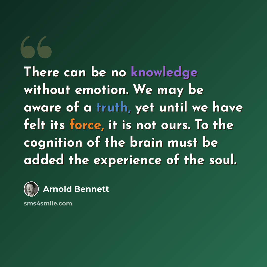 “There can be no knowledge without emotion. We may be aware of a truth, yet until we have felt its force, it is not ours. To the cognition of the brain must be added the experience of the soul.” quote by Arnold Bennett