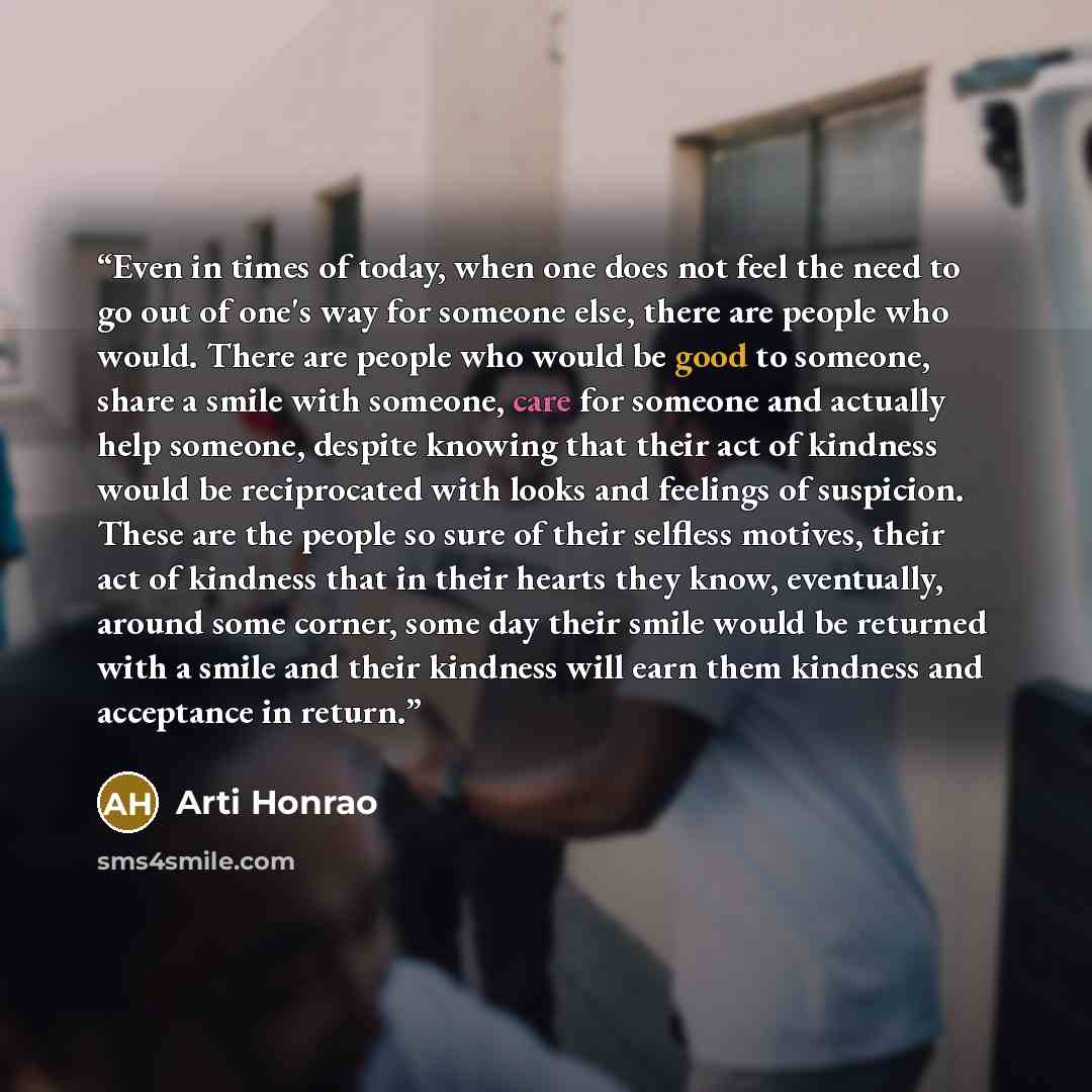 “Even in times of today, when one does not feel the need to go out of one's way for someone else, there are people who would. There are people who would be good to someone, share a smile with someone, care for someone and actually help someone, despite knowing that their act of kindness would be…” quote by Arti Honrao