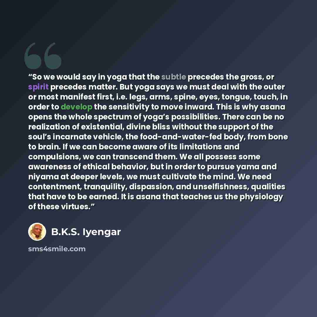 “So we would say in yoga that the subtle precedes the gross, or spirit precedes matter. But yoga says we must deal with the outer or most manifest first, i.e. legs, arms, spine, eyes, tongue, touch, in order to develop the sensitivity to move inward. This is why asana opens the whole spectrum of…” quote by B.K.S. Iyengar